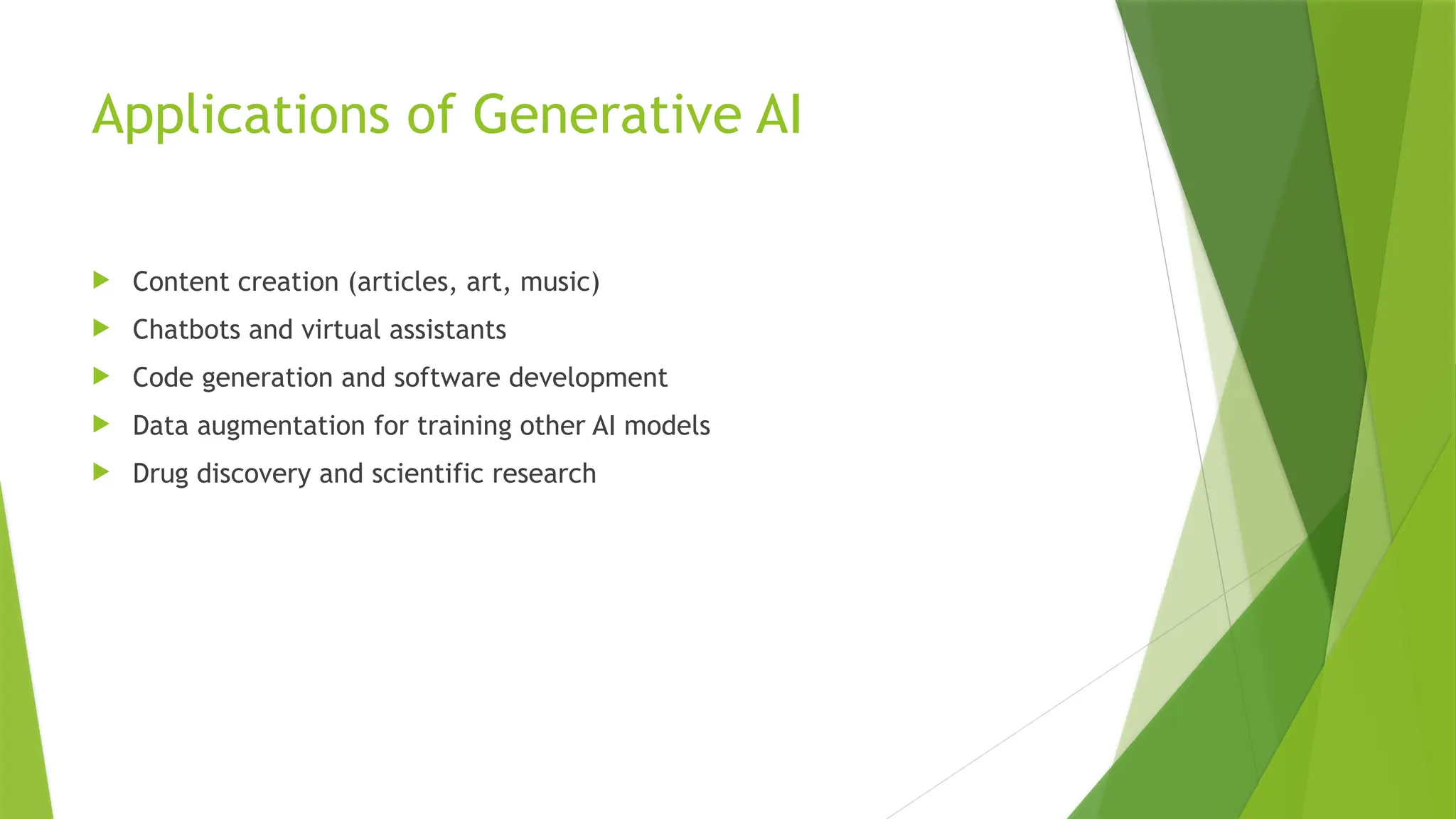 Applications of Generative AI
 Content creation (articles, art, music)
 Chatbots and virtual assistants
 Code generation and software development
 Data augmentation for training other AI models
 Drug discovery and scientific research
 