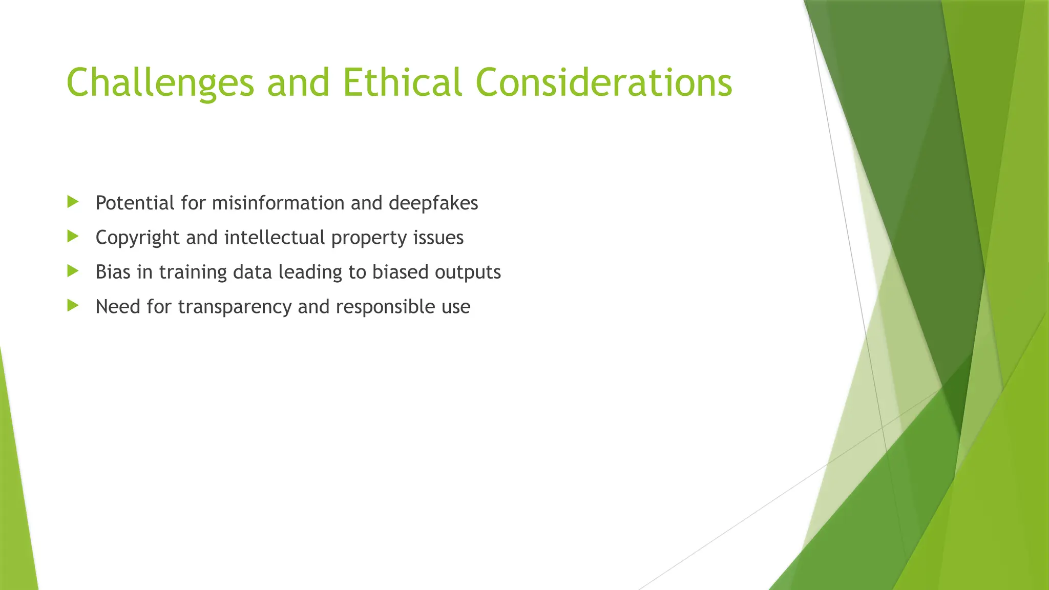 Challenges and Ethical Considerations
 Potential for misinformation and deepfakes
 Copyright and intellectual property issues
 Bias in training data leading to biased outputs
 Need for transparency and responsible use
 