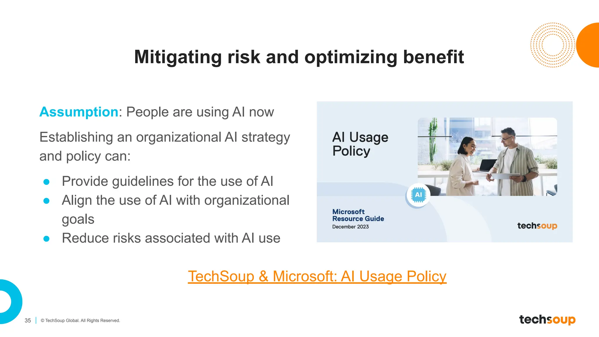 35 © TechSoup Global. All Rights Reserved.
Mitigating risk and optimizing benefit
Assumption: People are using AI now
Establishing an organizational AI strategy
and policy can:
● Provide guidelines for the use of AI
● Align the use of AI with organizational
goals
● Reduce risks associated with AI use
TechSoup & Microsoft: AI Usage Policy
 