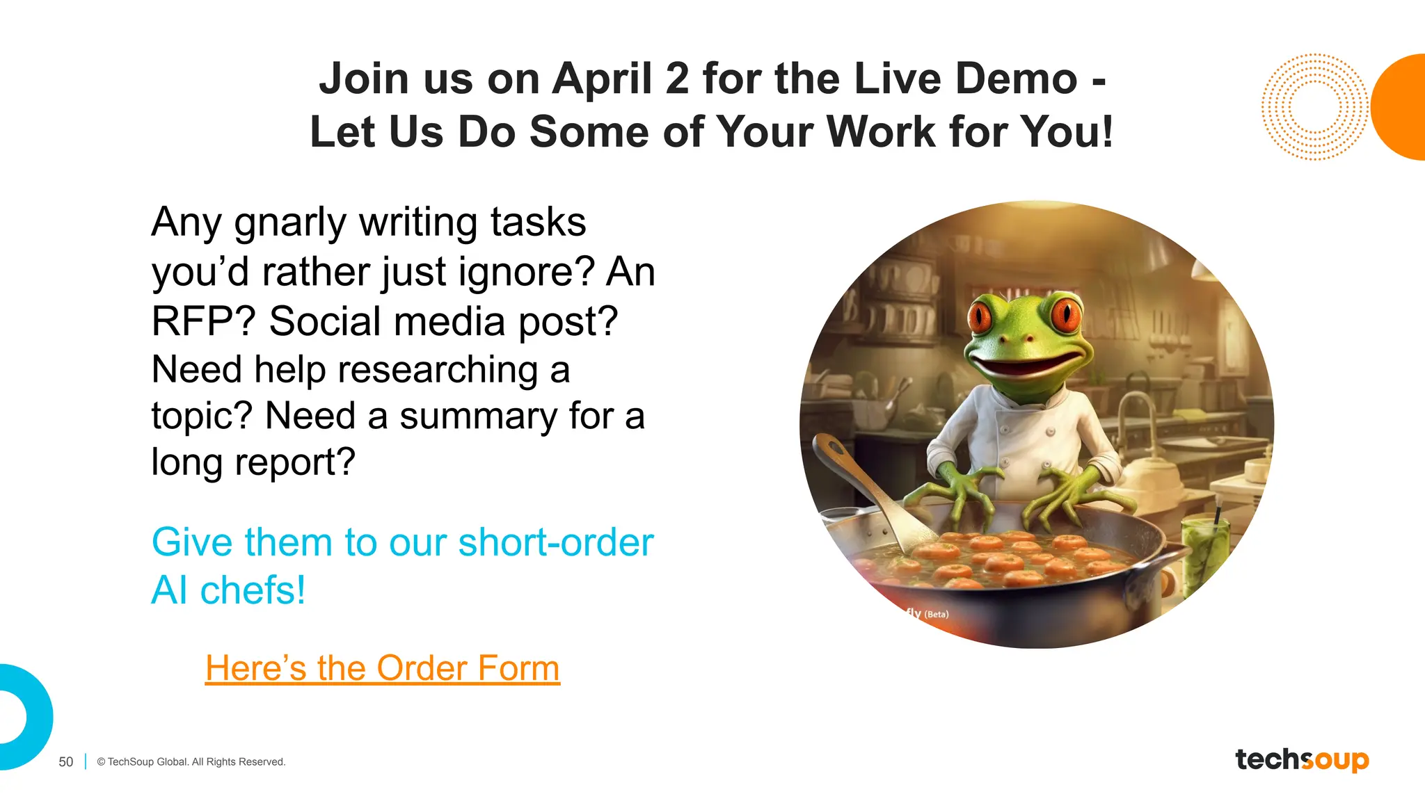 50 © TechSoup Global. All Rights Reserved.
Join us on April 2 for the Live Demo -
Let Us Do Some of Your Work for You!
Any gnarly writing tasks
you’d rather just ignore? An
RFP? Social media post?
Need help researching a
topic? Need a summary for a
long report?
Give them to our short-order
AI chefs!
Here’s the Order Form
 