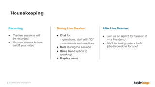 2 © TechSoup Global. All Rights Reserved.
Housekeeping
During Live Session:
● Chat for:
○ questions, start with “Q:”
○ comments and reactions
● Mute during the session
● Raise hand option to
speak-up
● Display name
Recording
● The live sessions will
be recorded
● You can choose to turn
on/off your video
After Live Session:
● Join us on April 2 for Session 2
— a live demo
● We’ll be taking orders for AI
jobs-to-be-done for you!
 