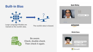 Built-in Bias
Large Language Models are
trained on the world’s data.
The world’s data is biased.
Be aware.
Check, double-check.
Then check it again.
 