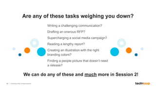 49 © TechSoup Global. All Rights Reserved.
Are any of these tasks weighing you down?
We can do any of these and much more in Session 2!
Writing a challenging communication?
Drafting an onerous RFP?
Supercharging a social media campaign?
Reading a lengthy report?
Creating an illustration with the right
branding colors?
Finding a people picture that doesn’t need
a release?
 