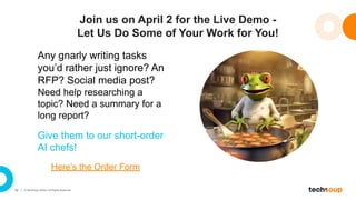 50 © TechSoup Global. All Rights Reserved.
Join us on April 2 for the Live Demo -
Let Us Do Some of Your Work for You!
Any gnarly writing tasks
you’d rather just ignore? An
RFP? Social media post?
Need help researching a
topic? Need a summary for a
long report?
Give them to our short-order
AI chefs!
Here’s the Order Form
 
