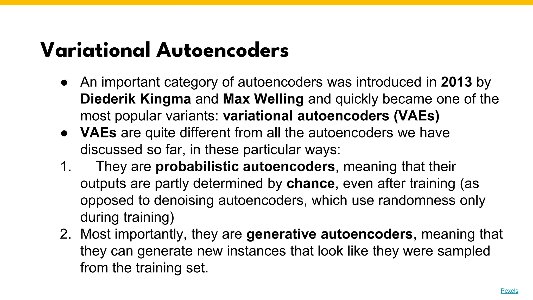 Variational Autoencoders
Photo by Pexels
● An important category of autoencoders was introduced in 2013 by
Diederik Kingma and Max Welling and quickly became one of the
most popular variants: variational autoencoders (VAEs)
● VAEs are quite different from all the autoencoders we have
discussed so far, in these particular ways:
1. They are probabilistic autoencoders, meaning that their
outputs are partly determined by chance, even after training (as
opposed to denoising autoencoders, which use randomness only
during training)
2. Most importantly, they are generative autoencoders, meaning that
they can generate new instances that look like they were sampled
from the training set.
 