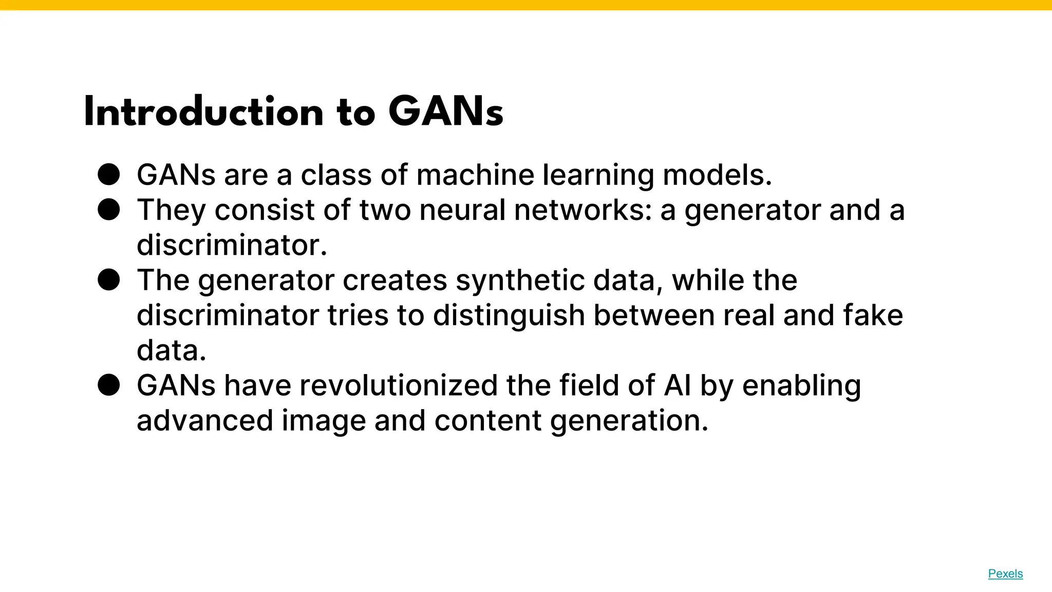 Introduction to GANs
● GANs are a class of machine learning models.
● They consist of two neural networks: a generator and a
discriminator.
● The generator creates synthetic data, while the
discriminator tries to distinguish between real and fake
data.
● GANs have revolutionized the field of AI by enabling
advanced image and content generation.
Photo by Pexels
 