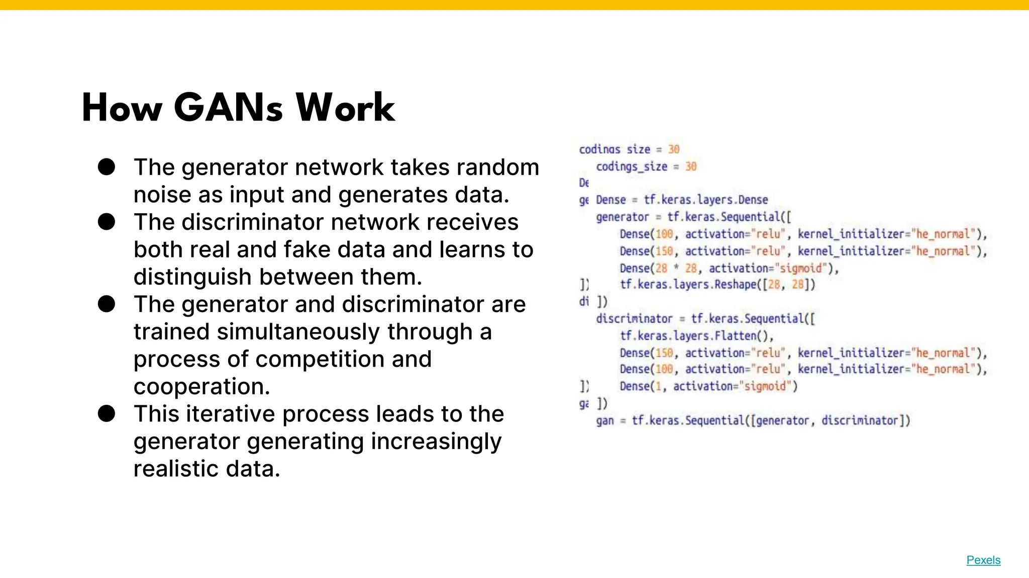 How GANs Work
● The generator network takes random
noise as input and generates data.
● The discriminator network receives
both real and fake data and learns to
distinguish between them.
● The generator and discriminator are
trained simultaneously through a
process of competition and
cooperation.
● This iterative process leads to the
generator generating increasingly
realistic data.
Photo by Pexels
 