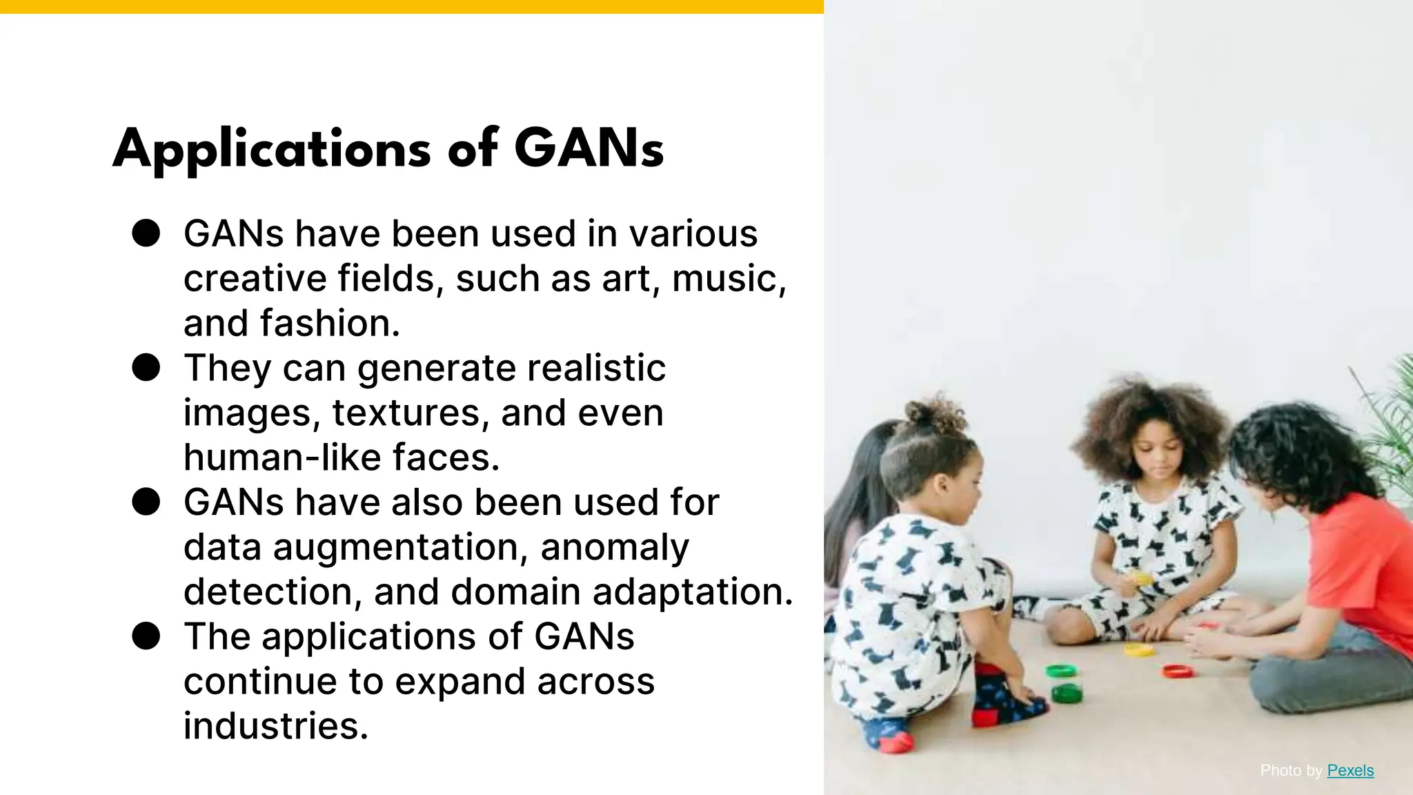 Applications of GANs
● GANs have been used in various
creative fields, such as art, music,
and fashion.
● They can generate realistic
images, textures, and even
human-like faces.
● GANs have also been used for
data augmentation, anomaly
detection, and domain adaptation.
● The applications of GANs
continue to expand across
industries.
Photo by Pexels
 