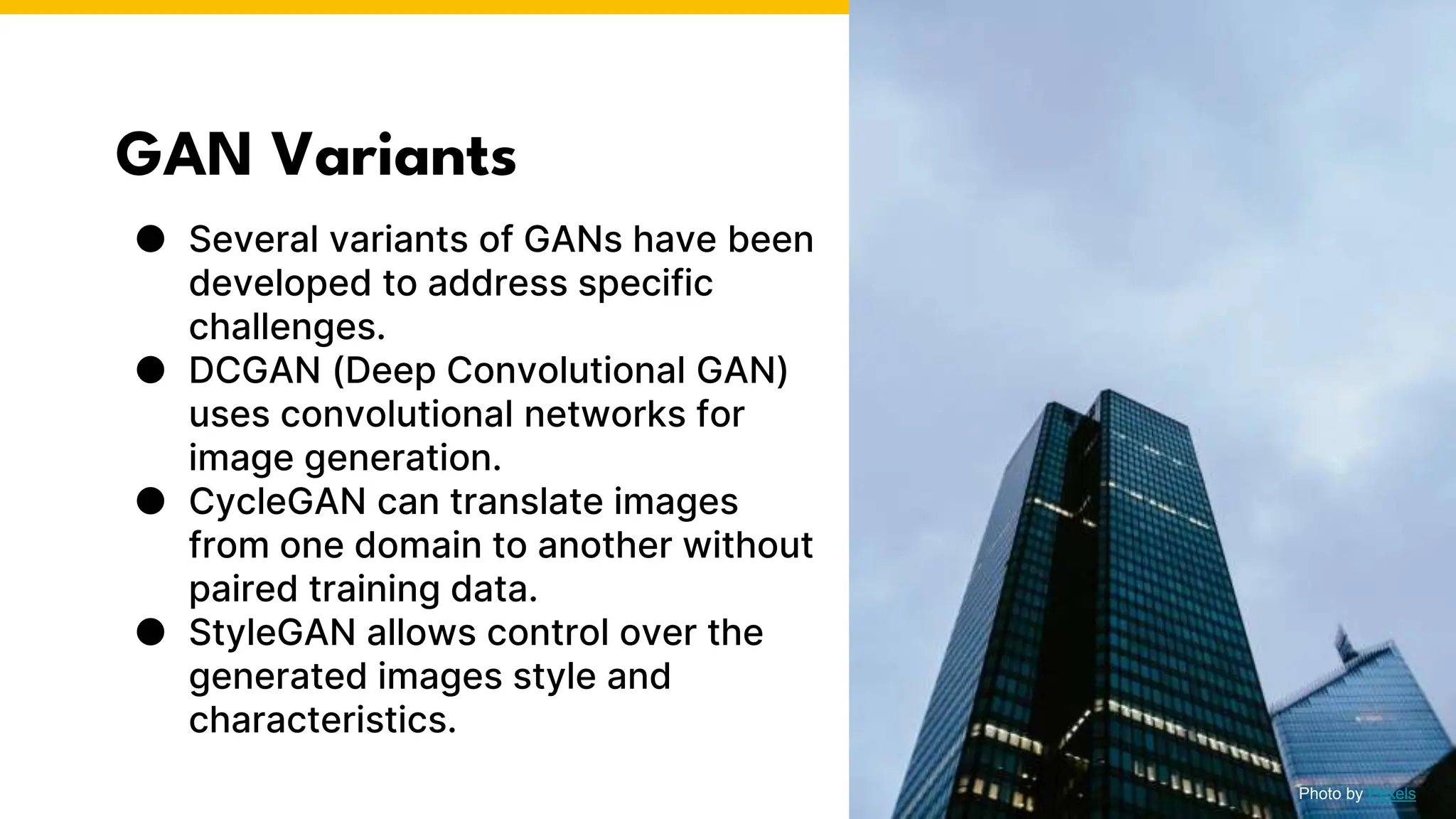 GAN Variants
● Several variants of GANs have been
developed to address specific
challenges.
● DCGAN (Deep Convolutional GAN)
uses convolutional networks for
image generation.
● CycleGAN can translate images
from one domain to another without
paired training data.
● StyleGAN allows control over the
generated images style and
characteristics.
Photo by Pexels
 
