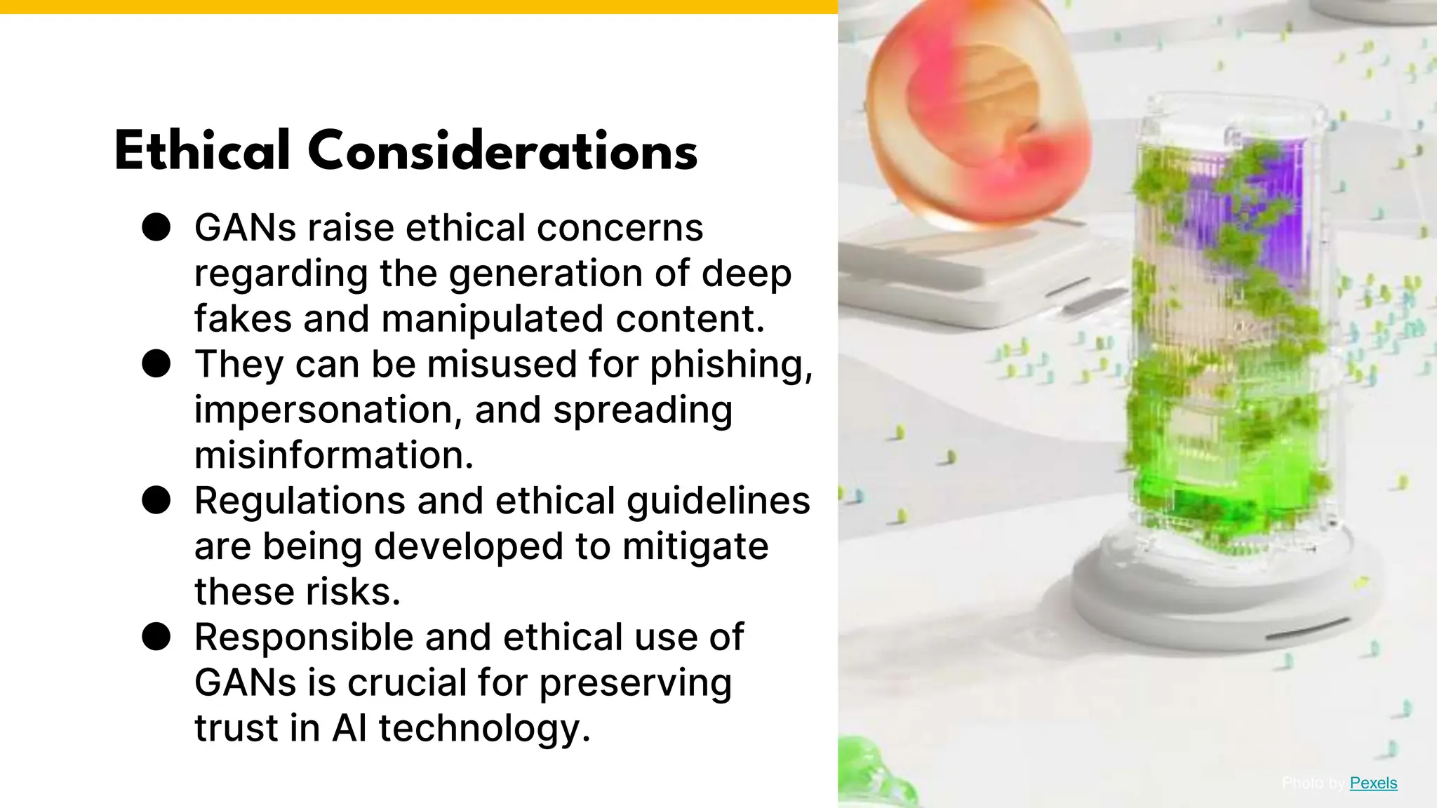 Ethical Considerations
● GANs raise ethical concerns
regarding the generation of deep
fakes and manipulated content.
● They can be misused for phishing,
impersonation, and spreading
misinformation.
● Regulations and ethical guidelines
are being developed to mitigate
these risks.
● Responsible and ethical use of
GANs is crucial for preserving
trust in AI technology.
Photo by Pexels
 