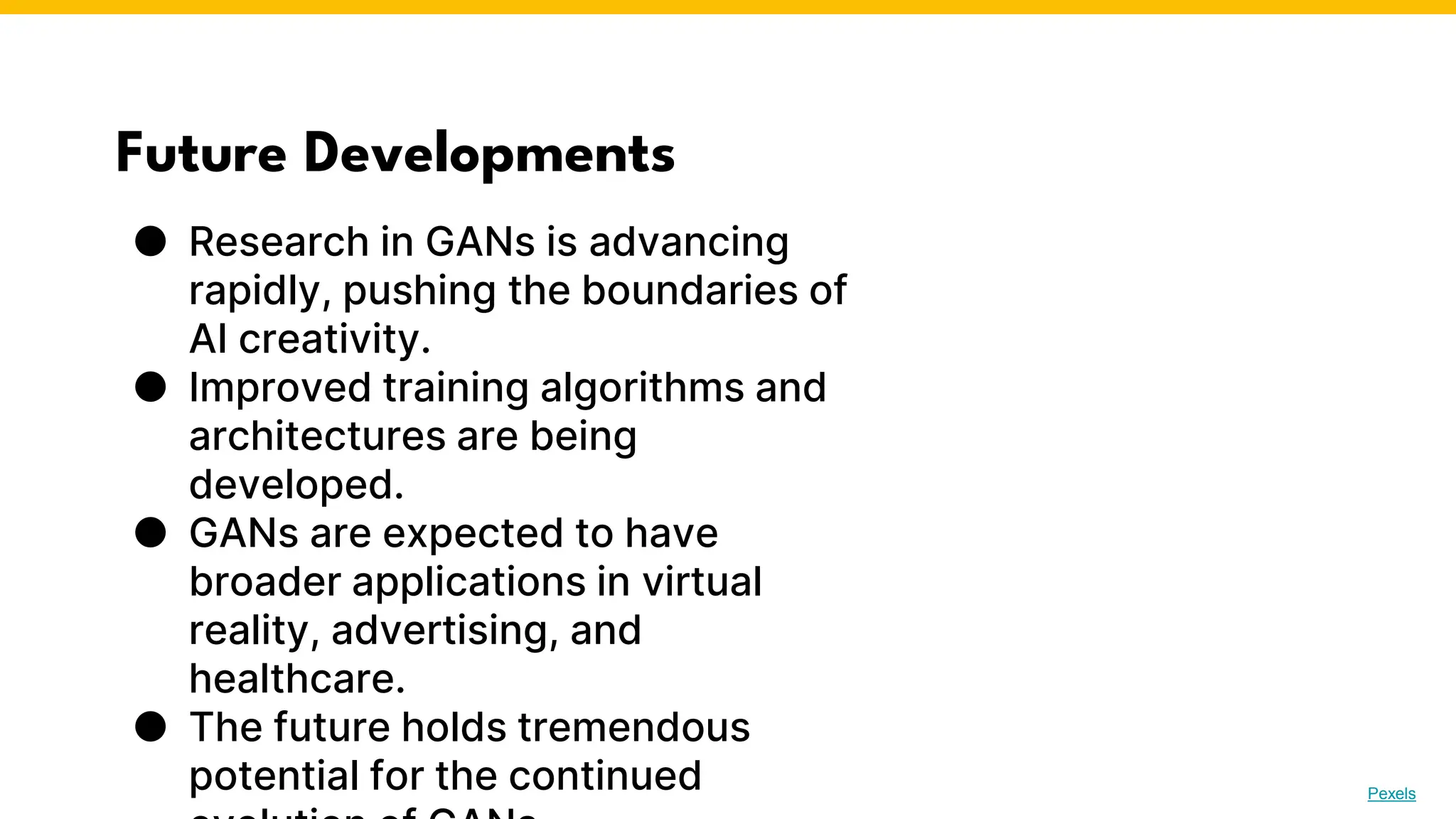 Future Developments
● Research in GANs is advancing
rapidly, pushing the boundaries of
AI creativity.
● Improved training algorithms and
architectures are being
developed.
● GANs are expected to have
broader applications in virtual
reality, advertising, and
healthcare.
● The future holds tremendous
potential for the continued Photo by Pexels
 