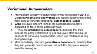 Variational Autoencoders
Photo by Pexels
● An important category of autoencoders was introduced in 2013 by
Diederik Kingma and Max Welling and quickly became one of the
most popular variants: variational autoencoders (VAEs)
● VAEs are quite different from all the autoencoders we have
discussed so far, in these particular ways:
1. They are probabilistic autoencoders, meaning that their
outputs are partly determined by chance, even after training (as
opposed to denoising autoencoders, which use randomness only
during training)
2. Most importantly, they are generative autoencoders, meaning that
they can generate new instances that look like they were sampled
from the training set.
 