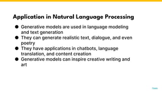 Application in Natural Language Processing
● Generative models are used in language modeling
and text generation
● They can generate realistic text, dialogue, and even
poetry
● They have applications in chatbots, language
translation, and content creation
● Generative models can inspire creative writing and
art
Photo by Pexels
 