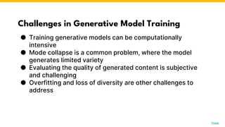 Challenges in Generative Model Training
● Training generative models can be computationally
intensive
● Mode collapse is a common problem, where the model
generates limited variety
● Evaluating the quality of generated content is subjective
and challenging
● Overfitting and loss of diversity are other challenges to
address
Photo by Pexels
 