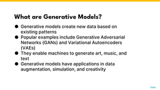 What are Generative Models?
● Generative models create new data based on
existing patterns
● Popular examples include Generative Adversarial
Networks (GANs) and Variational Autoencoders
(VAEs)
● They enable machines to generate art, music, and
text
● Generative models have applications in data
augmentation, simulation, and creativity
Photo by Pexels
 