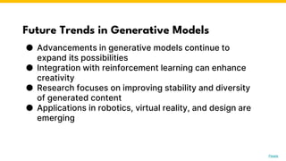 Future Trends in Generative Models
● Advancements in generative models continue to
expand its possibilities
● Integration with reinforcement learning can enhance
creativity
● Research focuses on improving stability and diversity
of generated content
● Applications in robotics, virtual reality, and design are
emerging
Photo by Pexels
 