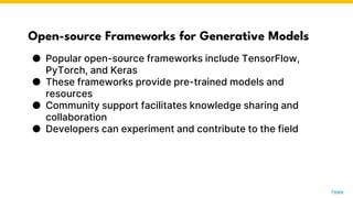 Open-source Frameworks for Generative Models
● Popular open-source frameworks include TensorFlow,
PyTorch, and Keras
● These frameworks provide pre-trained models and
resources
● Community support facilitates knowledge sharing and
collaboration
● Developers can experiment and contribute to the field
Photo by Pexels
 