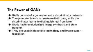 The Power of GANs
● GANs consist of a generator and a discriminator network
● The generator learns to create realistic data, while the
discriminator learns to distinguish real from fake
● GANs have revolutionized image synthesis and style
transfer
● They are used in deepfake technology and image super-
resolution
Photo by Pexels
 