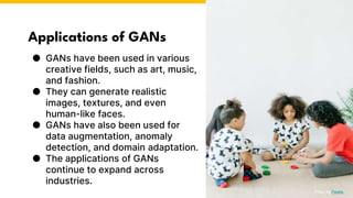 Applications of GANs
● GANs have been used in various
creative fields, such as art, music,
and fashion.
● They can generate realistic
images, textures, and even
human-like faces.
● GANs have also been used for
data augmentation, anomaly
detection, and domain adaptation.
● The applications of GANs
continue to expand across
industries.
Photo by Pexels
 