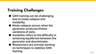 Training Challenges
● GAN training can be challenging
due to mode collapse and
instability.
● Mode collapse occurs when the
generator produces limited
variations of data.
● Instability refers to the difficulty in
achieving equilibrium between the
generator and discriminator.
● Researchers are actively working
on techniques to stabilize GAN
training. Photo by Pexels
 