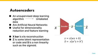 Autoencoders
● An unsupervised deep learning
algorithm Unlabeled
data
● Are Artificial Neural Networks
● Useful for dimensionality
reduction and feature learning
● X bar is x’s reconstruction
● Z is some latent representation
or code and S is a non linearity
such as the sigmoid.
Photo by Pexels
 