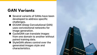 GAN Variants
● Several variants of GANs have been
developed to address specific
challenges.
● DCGAN (Deep Convolutional GAN)
uses convolutional networks for
image generation.
● CycleGAN can translate images
from one domain to another without
paired training data.
● StyleGAN allows control over the
generated images style and
characteristics.
Photo by Pexels
 