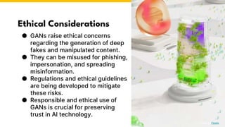 Ethical Considerations
● GANs raise ethical concerns
regarding the generation of deep
fakes and manipulated content.
● They can be misused for phishing,
impersonation, and spreading
misinformation.
● Regulations and ethical guidelines
are being developed to mitigate
these risks.
● Responsible and ethical use of
GANs is crucial for preserving
trust in AI technology.
Photo by Pexels
 