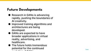 Future Developments
● Research in GANs is advancing
rapidly, pushing the boundaries of
AI creativity.
● Improved training algorithms and
architectures are being
developed.
● GANs are expected to have
broader applications in virtual
reality, advertising, and
healthcare.
● The future holds tremendous
potential for the continued Photo by Pexels
 