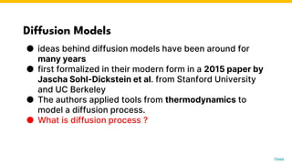 Diffusion Models
● ideas behind diffusion models have been around for
many years
● first formalized in their modern form in a 2015 paper by
Jascha Sohl-Dickstein et al. from Stanford University
and UC Berkeley
● The authors applied tools from thermodynamics to
model a diffusion process.
● What is diffusion process ?
Photo by Pexels
 