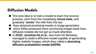 Diffusion Models
● The core idea is to train a model to learn the reverse
process: start from the completely mixed state, and
gradually “unmix” the milk from the tea.
● they obtained promising results in image generation
● since GANs produced more convincing images back then,
diffusion models did not get as much attention.
● in 2020, Jonathan Ho et al., also from UC Berkeley,
managed to build a diffusion model capable of generating
highly realistic images, which they called a denoising
diffusion probabilistic model (DDPM)
Photo by Pexels
 
