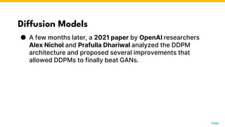 Diffusion Models
● A few months later, a 2021 paper by OpenAI researchers
Alex Nichol and Prafulla Dhariwal analyzed the DDPM
architecture and proposed several improvements that
allowed DDPMs to finally beat GANs.
Photo by Pexels
 
