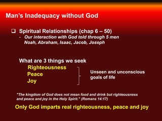 Man’s Inadequacy without God
 Spiritual Relationships (chap 6 – 50)
- Our interaction with God told through 5 men
Noah, Abraham, Isaac, Jacob, Joseph
What are 3 things we seek
Righteousness
Peace
Joy
Unseen and unconscious
goals of life
"The kingdom of God does not mean food and drink but righteousness
and peace and joy in the Holy Spirit." (Romans 14:17)
Only God imparts real righteousness, peace and joy
 