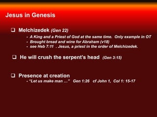 Jesus in Genesis
 Melchizedek (Gen 22)
- A King and a Priest of God at the same time. Only example in OT
- Brought bread and wine for Abraham (v18)
- see Heb 7:11 . Jesus, a priest in the order of Melchizedek.
 He will crush the serpent’s head (Gen 3:15)
 Presence at creation
- “Let us make man …” Gen 1:26 cf John 1, Col 1: 15-17
 