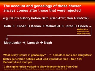 The account and genealogy of those chosen
always comes after those that were rejected
e.g. Cain’s history before Seth (Gen 4:17; Gen 4:25-5:32)
Seth  Enosh  Kenan  Mahalalel  Jared  Enoch
Walked with
God and God
took him away
Methuselah  Lamech  Noah
What is key feature in genealogy? “.. had other sons and daughters”
Seth’s generation fulfilled what God wanted for men – Gen 1:28
Cain’s generation worked to show independence from God
*easier for camelto enter the eye of the needle than a rich man to enter to kingdom of God Matt 19:23
Be fruitful and multiple
 