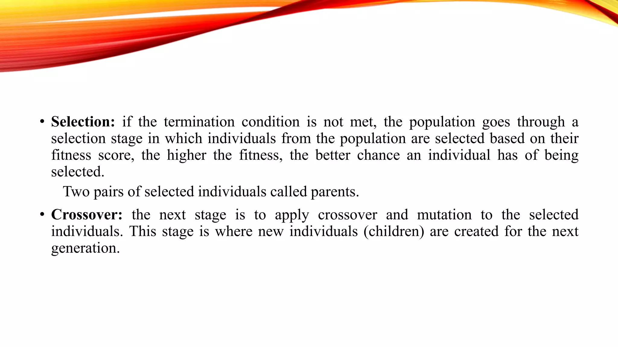 • Selection: if the termination condition is not met, the population goes through a
selection stage in which individuals from the population are selected based on their
fitness score, the higher the fitness, the better chance an individual has of being
selected.
Two pairs of selected individuals called parents.
• Crossover: the next stage is to apply crossover and mutation to the selected
individuals. This stage is where new individuals (children) are created for the next
generation.
 