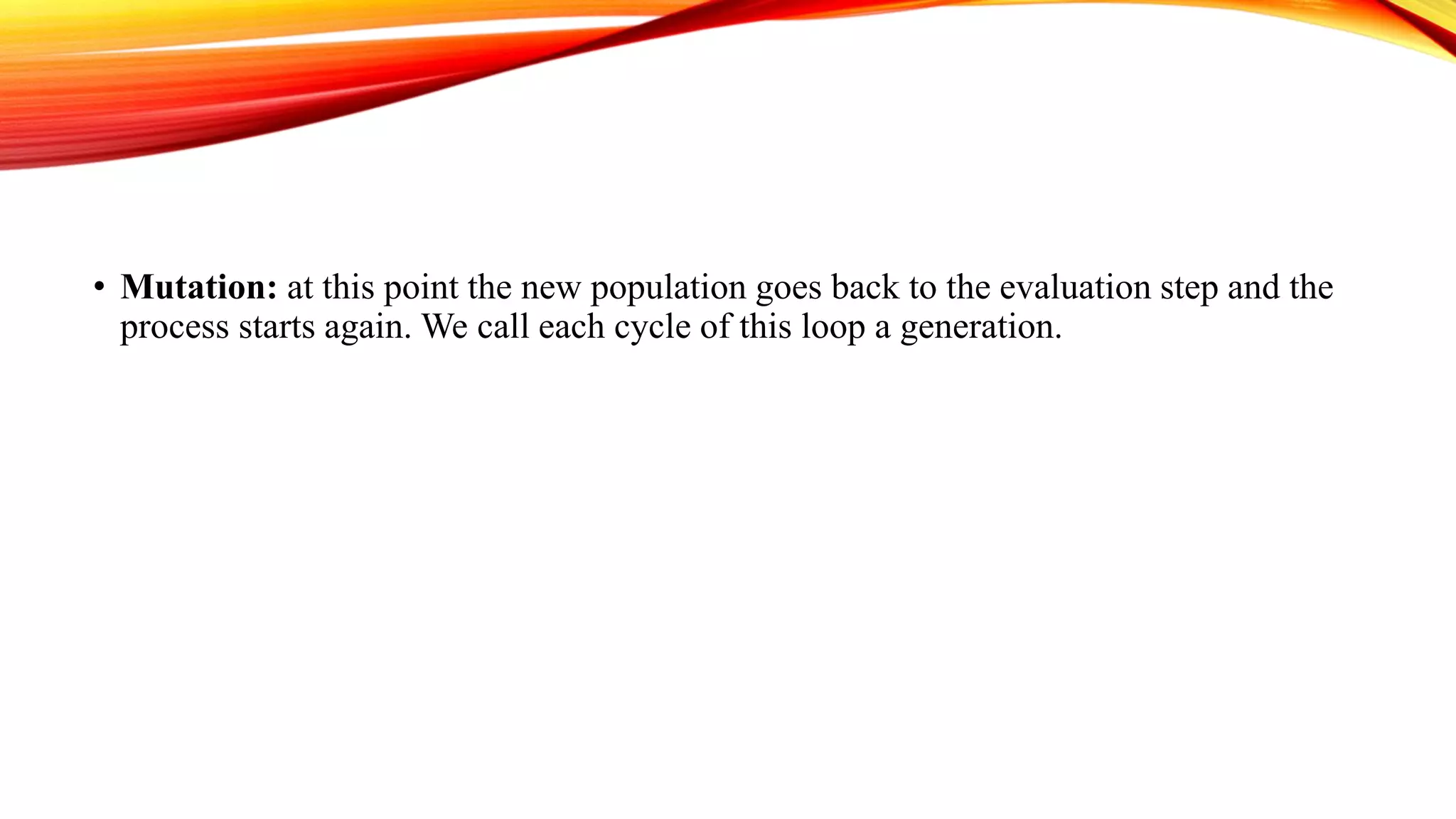 • Mutation: at this point the new population goes back to the evaluation step and the
process starts again. We call each cycle of this loop a generation.
 