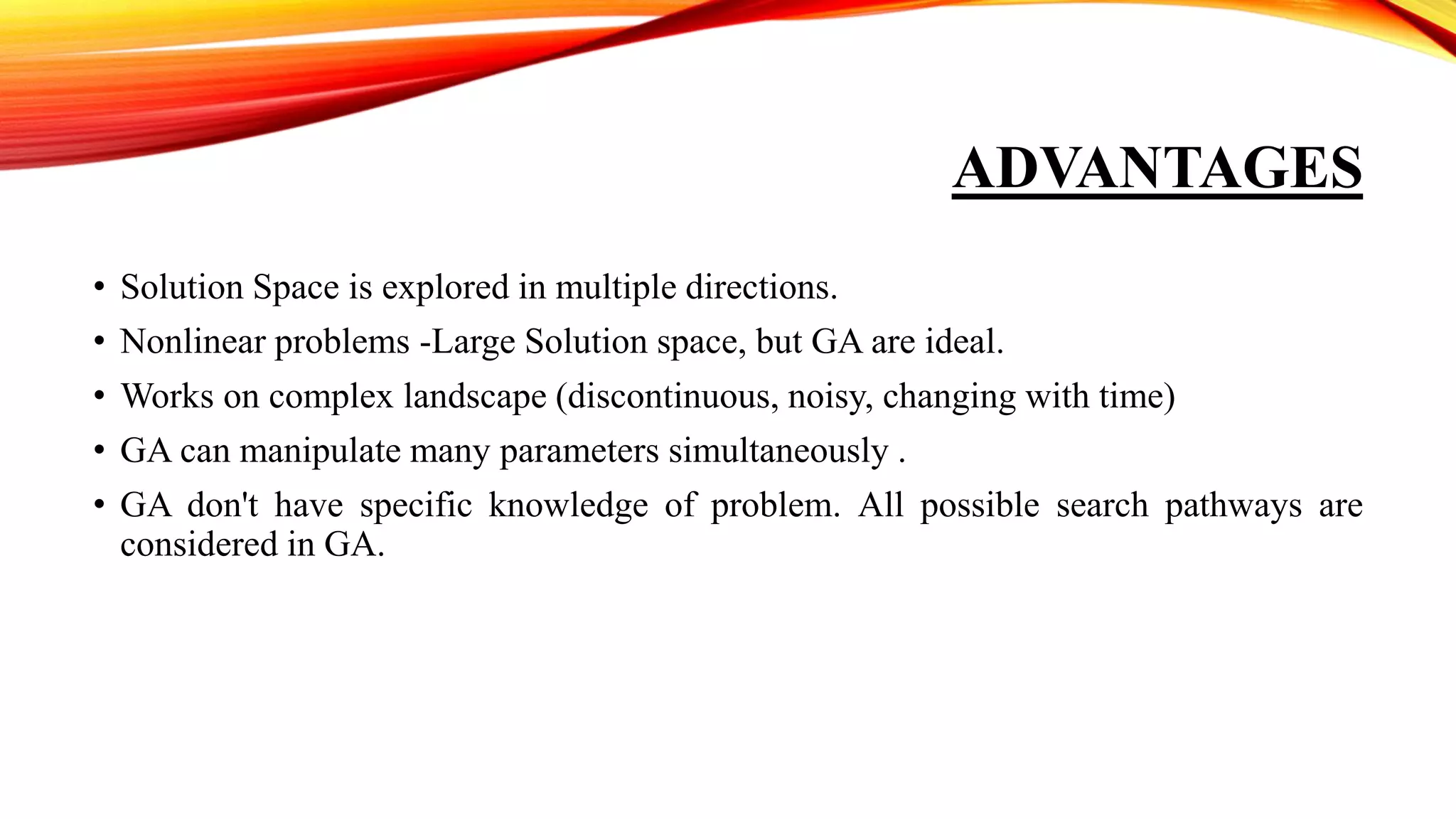 ADVANTAGES
• Solution Space is explored in multiple directions.
• Nonlinear problems -Large Solution space, but GA are ideal.
• Works on complex landscape (discontinuous, noisy, changing with time)
• GA can manipulate many parameters simultaneously .
• GA don't have specific knowledge of problem. All possible search pathways are
considered in GA.
 