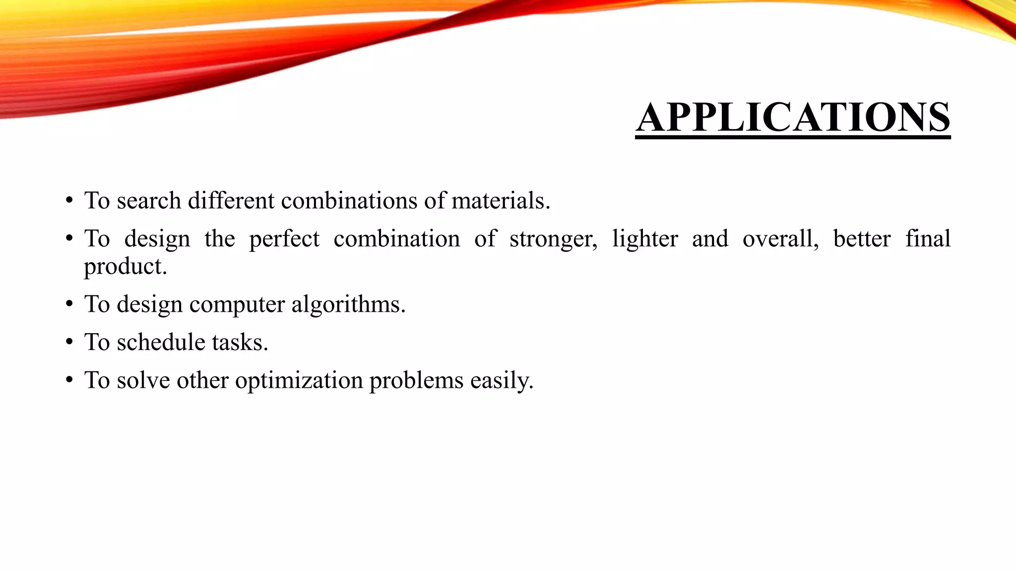APPLICATIONS
• To search different combinations of materials.
• To design the perfect combination of stronger, lighter and overall, better final
product.
• To design computer algorithms.
• To schedule tasks.
• To solve other optimization problems easily.
 