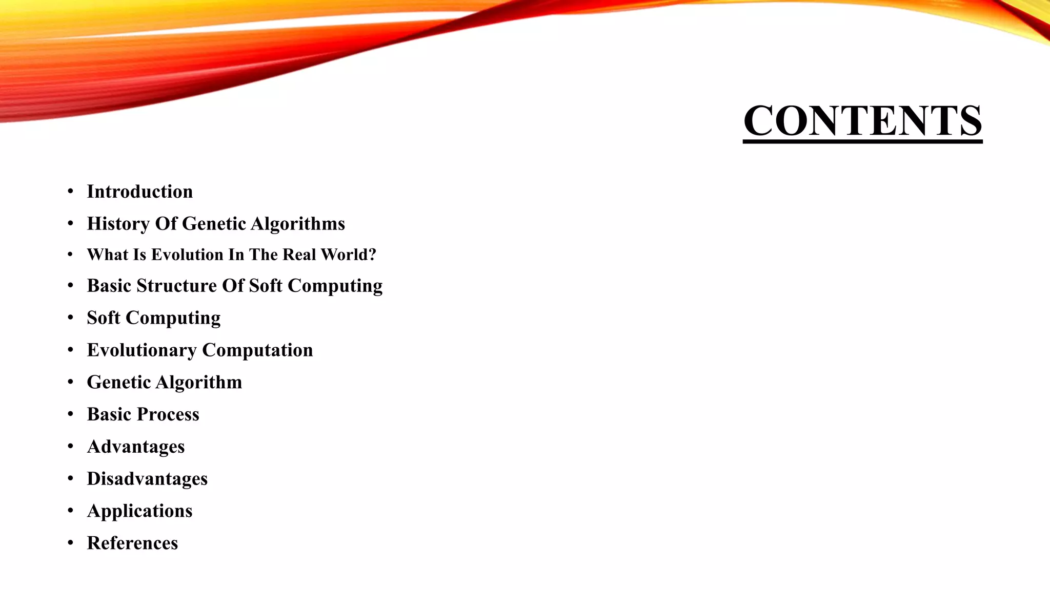 CONTENTS
• Introduction
• History Of Genetic Algorithms
• What Is Evolution In The Real World?
• Basic Structure Of Soft Computing
• Soft Computing
• Evolutionary Computation
• Genetic Algorithm
• Basic Process
• Advantages
• Disadvantages
• Applications
• References
 