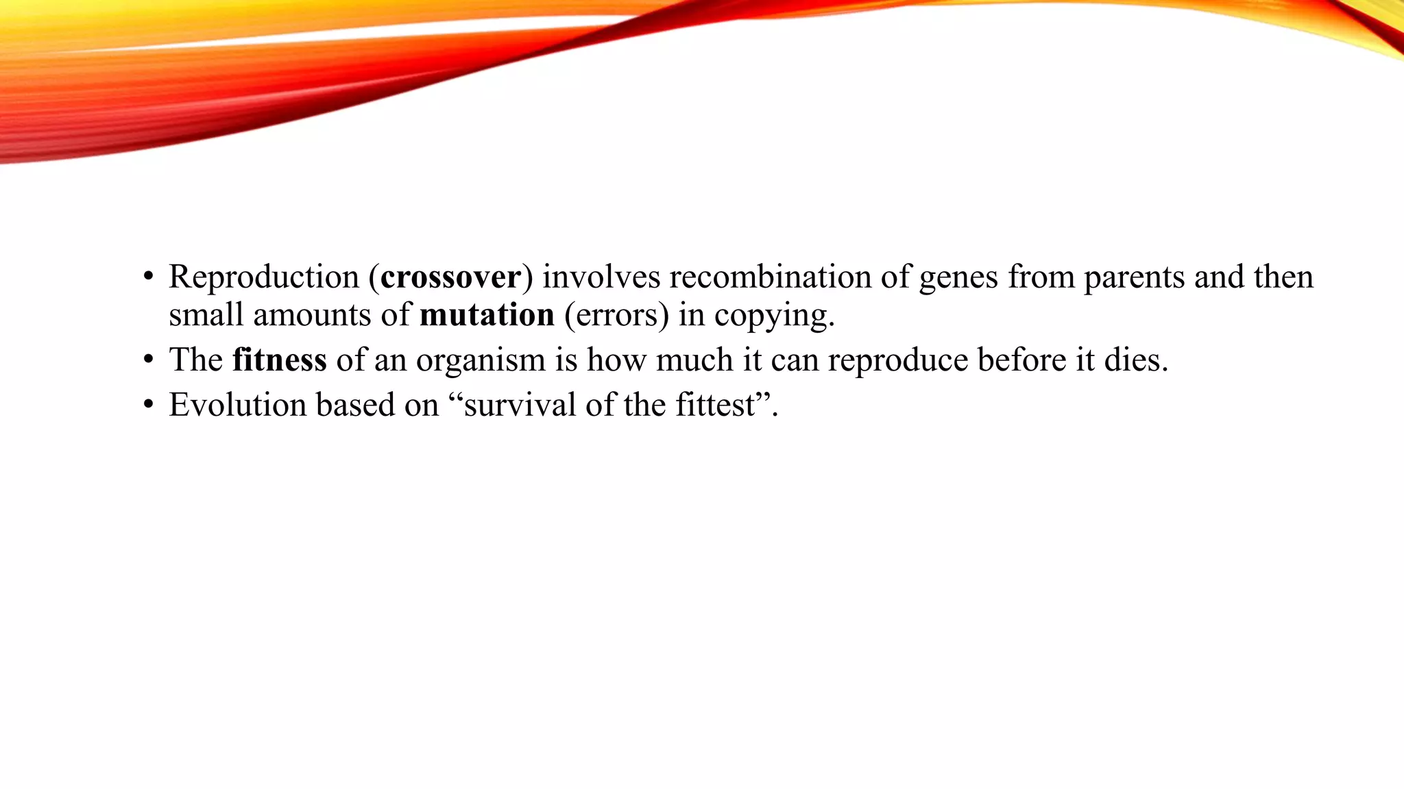 • Reproduction (crossover) involves recombination of genes from parents and then
small amounts of mutation (errors) in copying.
• The fitness of an organism is how much it can reproduce before it dies.
• Evolution based on “survival of the fittest”.
 