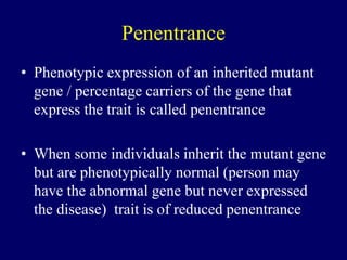 Penentrance
• Phenotypic expression of an inherited mutant
gene / percentage carriers of the gene that
express the trait is called penentrance
• When some individuals inherit the mutant gene
but are phenotypically normal (person may
have the abnormal gene but never expressed
the disease) trait is of reduced penentrance
 