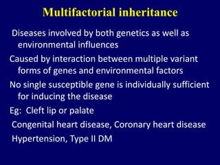 Multifactorial inheritance
Diseases involved by both genetics as well as
environmental influences
Caused by interaction between multiple variant
forms of genes and environmental factors
No single susceptible gene is individually sufficient
for inducing the disease
Eg: Cleft lip or palate
Congenital heart disease, Coronary heart disease
Hypertension, Type II DM
 