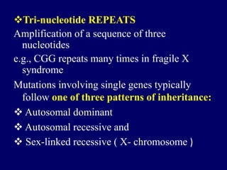 Tri-nucleotide REPEATS
Amplification of a sequence of three
nucleotides
e.g., CGG repeats many times in fragile X
syndrome
Mutations involving single genes typically
follow one of three patterns of inheritance:
 Autosomal dominant
 Autosomal recessive and
 Sex-linked recessive ( X- chromosome )
 