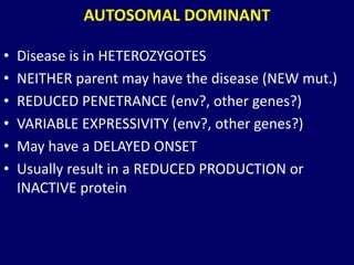 AUTOSOMAL DOMINANT
• Disease is in HETEROZYGOTES
• NEITHER parent may have the disease (NEW mut.)
• REDUCED PENETRANCE (env?, other genes?)
• VARIABLE EXPRESSIVITY (env?, other genes?)
• May have a DELAYED ONSET
• Usually result in a REDUCED PRODUCTION or
INACTIVE protein
 