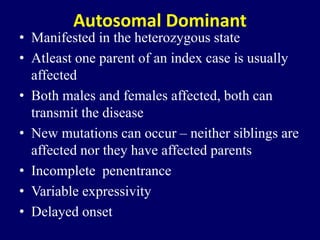 Autosomal Dominant
• Manifested in the heterozygous state
• Atleast one parent of an index case is usually
affected
• Both males and females affected, both can
transmit the disease
• New mutations can occur – neither siblings are
affected nor they have affected parents
• Incomplete penentrance
• Variable expressivity
• Delayed onset
 