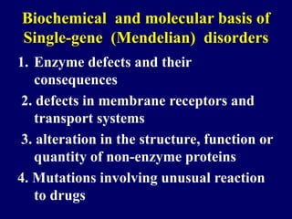 Biochemical and molecular basis of
Single-gene (Mendelian) disorders
1. Enzyme defects and their
consequences
2. defects in membrane receptors and
transport systems
3. alteration in the structure, function or
quantity of non-enzyme proteins
4. Mutations involving unusual reaction
to drugs
 