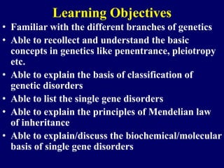 Learning Objectives
• Familiar with the different branches of genetics
• Able to recollect and understand the basic
concepts in genetics like penentrance, pleiotropy
etc.
• Able to explain the basis of classification of
genetic disorders
• Able to list the single gene disorders
• Able to explain the principles of Mendelian law
of inheritance
• Able to explain/discuss the biochemical/molecular
basis of single gene disorders
 