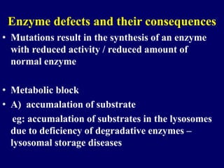 Enzyme defects and their consequences
• Mutations result in the synthesis of an enzyme
with reduced activity / reduced amount of
normal enzyme
• Metabolic block
• A) accumalation of substrate
eg: accumalation of substrates in the lysosomes
due to deficiency of degradative enzymes –
lysosomal storage diseases
 