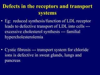 Defects in the receptors and transport
systems
• Eg: reduced synthesis/function of LDL receptor
leads to defective transport of LDL into cells ---
excessive cholesterol synthesis --- familial
hypercholesterolemia
• Cystic fibrosis --- transport system for chloride
ions is defective in sweat glands, lungs and
pancreas
 
