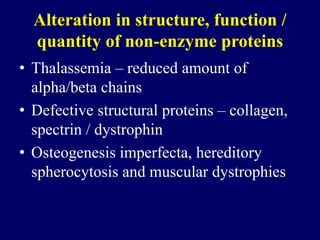 Alteration in structure, function /
quantity of non-enzyme proteins
• Thalassemia – reduced amount of
alpha/beta chains
• Defective structural proteins – collagen,
spectrin / dystrophin
• Osteogenesis imperfecta, hereditory
spherocytosis and muscular dystrophies
 